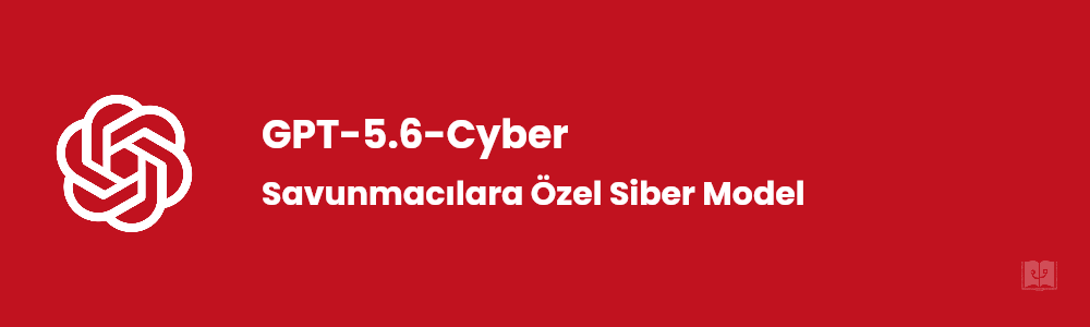GPT-5.6-Cyber Nedir? OpenAI'ın Yeni Siber Güvenlik Modeli