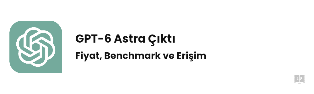 GPT-6 Astra Çıktı: Fiyat, Benchmark ve Erişim